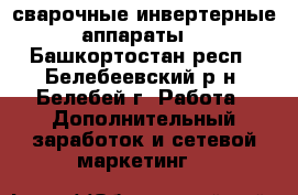 сварочные инвертерные аппараты, - Башкортостан респ., Белебеевский р-н, Белебей г. Работа » Дополнительный заработок и сетевой маркетинг   